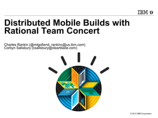© 2012 IBM Corporation
Distributed Mobile Builds with
Rational Team Concert
Charles Rankin (@mtgofiend, rankinc@us.ibm.com)
Corbyn Salisbury (csalisbury@clearblade.com)
 