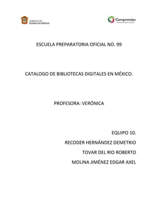 -60960-3282954139565-375920<br />ESCUELA PREPARATORIA OFICIAL NO. 99<br />CATALOGO DE BIBLIOTECAS DIGITALES EN MÉXICO.<br />PROFESORA: VERÓNICA<br />EQUIPO 10.<br />RECODER HERNÁNDEZ DEMETRIO<br />TOVAR DEL RIO ROBERTO<br />MOLINA JIMÉNEZ EDGAR AXEL<br />Tecnológico de Monterreyhttp://biblioteca.itesm.mx<br />En México, el Tecnológico de Monterrey es una de las instituciones que actualmente cuenta con biblioteca digital. A partir de agosto de 1999 se puede acceder a ella desde cualquier lugar, el requisito es pertenecer al Sistema Tecnológico. Ya hay títulos digitalizados y se pretende que esta colección se incremente.<br />La biblioteca digital cuenta con catálogo, accesible al público, con los acervos de las bibliotecas del sistema y con ligas de referencia a otras. <br />Uno de sus recursos más valiosos son las bases de datos que han contratado y que están a disposición de los alumnos del sistema. Dichas bases de datos cubren gran parte de los programas de estudio con los que cuenta el Tecnológico de Monterrey. Entre éstas se cuenta con: IEEE, Infolatina, Proquest, entre otras y algunas bases que se ponen a prueba a consideración de la comunidad del Sistema.<br />El Colegio de Méxicowww.colmex.mx <br />La Biblioteca del Colegio de México ha desarrollado páginas web donde han puesto a disposición de los usuarios, catálogos, servicios a los usuarios, folletos y documentos de circulación interna e informativa. También se han incluido recursos en Internet recomendados para realizar búsquedas. <br />Tiene como objetivo primordial poder satisfacer las necesidades de sus usuarios internos, así como poder estar a la vanguardia en la tecnología y marcando las tendencias de lo que será una nueva era para las bibliotecas. <br />Comprende tres apartados: <br />Catálogo de biblioteca con ligas a los de otras bibliotecas. <br />Material digitalizado. <br />Bases de datos en línea, algunas disponibles para todo público y otras para la comunidad del Colegio de México. Entre los temas que comprenden se encuentran las correspondientes a economía, humanidades, lenguas, demografía, ciencia y tecnología, sociología, comercio internacional, etcétera. <br />La Biblioteca digital del centro de investigación sobre fijación de nitrógeno del Instituto de Biotecnologíawww.ibt.unam.mx <br />Pertenece a la Universidad Nacional Autónoma de México. Incluye revistas electrónicas con acceso a texto completo, en inglés y portugués especializados en diversas áreas del conocimiento. Las áreas que comprende básicamente son las siguientes: agricultura, Agronomía, educación, finanzas, salud, Medicina, negocios, Economía, Sociología, Psicología, etcétera. La mayoría de estas publicaciones son actuales, sin embargo, contienen algunas que datan de 1987; asimismo unas de ellas son permanentes, y algunas otras están en calidad de servicio gratuito por tiempo determinado. <br />Además, la biblioteca digital incluye bases de datos, así como patentes. Las áreas contenidas en las primeras son: Biología, agricultura, biotecnología, Medicina, alimentos, electrónica, etcétera.<br />Biblioteca digital de la Universidad de las Américas-Pueblahttp://biblio.pue.udlap.mx/catalogo/catalogos.html <br />Comprende tres áreas, básicamente: <br />Libros digitalizados en texto completo <br />Boletín Todo es Historia. <br />Ligas externas a: almanaques y anuarios, diccionarios, directorios, documentos gubernamentales, enciclopedias, mapas, periódicos y revistas. <br />Biblioteca digital del Instituto Tecnológico y de Estudios Superiores de Occidente, Dr. Jorge Villalobos Padilla S.J. www.gdl.iteso.mx/biblio/index.htm <br />Comprende tres áreas, principalmente:<br />Acceso a bases de datos, vía web como Infolatina y Proquest. <br />Acceso a Servicio de Consulta a Bancos de Información SECOBI, locales o remotas en línea. (sólo se tiene acceso desde el campus). <br />Acceso a catálogos en línea como: CONEICC, publicaciones periódicas de la ANUIES, AMIESIC, etcétera.<br />Biblioteca del Centro de Investigación y de Educación Superior de Ensenada (CICESE)http://biblioteca.cicese.mx/ <br />Es un centro de información y documentación para el estudio e investigación, especializada en las áreas de Ciencias de la Tierra, Física Aplicada y Oceanografía. <br />Los servicios que ofrece son:<br />Acceso a revistas electrónicas, texto completo. Su acervo en línea comprende 25 títulos (de 1978 a la fecha, especializados en las áreas de ciencias marinas, óptica, biomédicas, Geología, etcétera). <br />Consulta en línea a sus colecciones de mapas y reimpresos.<br />Biblioteca Nacional de Ciencia y Tecnología (BNCT)Ing. Víctor Bravo Ahuja www.bnct.ipn.mx/ <br />Sus servicios son: <br />Consulta a catálogo en línea de: libros, mapas, revistas, mediateca, archivos históricos, etcétera. <br />Consulta a bases de datos: Dialog@site, Infotrac y acceso a más de 80 bases de datos especializadas en el área de bioingeniería, comunicaciones, computación, ingeniería electrónica, mecánica agrícola, etcétera. <br />