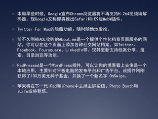 ? ЩʱGoogleChrome֧H.264Ƶ
 GoogleֳƼƳSafariIE9WebM

? Twitter For Macعܣʱصطơ

? ǰøձAOLչAbout.meһṩԻҳ
 վҳӸ罻վTwitter
 FacebookFoursquareLinkedInȡֵ֧
 Ŀ¼ȹܡ

? PadPressedһWordPressĲͿȥһ
 ӦãҪƽԵķƽ̨͹ƽ̨òո
 100Ԫӻ𣬲һ OnSwipe

? ƻһiPadiPhoneȥťPhoto Booth
 iLife򽫵ǳ
 