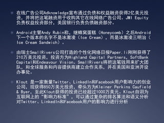 ? ߹湫˾AdknowledgeͨծȨʻ2ԪͶ
  ʣչ湫˾JMI Equity
  ȨͶʲ֣иծʲ֡

? AndroidAndy Rubinƣ̷ѵ⣨Honeycomb֮Android
  һ汾ֲǱ裨Ice CreamǱΣ
  Ice Cream Sandwich

? ʿSmallRivers˾ĸԻձPaper.liոջ
  210ԪͶʣͶʷΪHighland Capital PartnersSoftBank
  CapitalEndeavour VisionSmallRiversǮ
  ӣȫṩ̽ϵ޿
  ´

? Klout һҺTwitterLinkedInFacebookûӰĴҵ
  ˾ֻ850ԪͶʣǣͷΪKleiner Perkins Caufield
  & ByerKloutõͶѾ1000ԪKloutڼΪ
  ϵġӰ׼ͨӵ㷨
  TwitterLinkedInFacebookûӰз
 