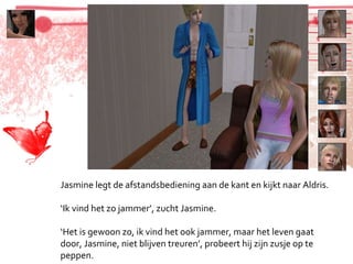 Jasmine legt de afstandsbediening aan de kant en kijkt naar Aldris. ‘ Ik vind het zo jammer’, zucht Jasmine. ‘ Het is gewoon zo, ik vind het ook jammer, maar het leven gaat door, Jasmine, niet blijven treuren’, probeert hij zijn zusje op te peppen. 