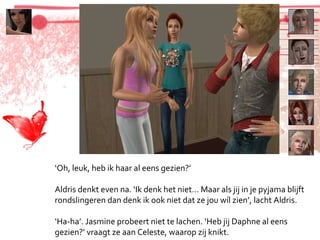‘ Oh, leuk, heb ik haar al eens gezien?’ Aldris denkt even na. ‘Ik denk het niet… Maar als jij in je pyjama blijft rondslingeren dan denk ik ook niet dat ze jou wíl zien’, lacht Aldris. ‘ Ha-ha’. Jasmine probeert niet te lachen. ‘Heb jij Daphne al eens gezien?’ vraagt ze aan Celeste, waarop zij knikt. 