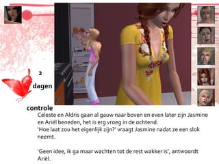 Celeste en Aldris gaan al gauw naar boven en even later zijn Jasmine en Ariël beneden, het is erg vroeg in de ochtend. ‘ Hoe laat zou het eigenlijk zijn?’ vraagt Jasmine nadat ze een slok neemt. ‘ Geen idee, ik ga maar wachten tot de rest wakker is’, antwoordt Ariël. 2 dagen  controle 