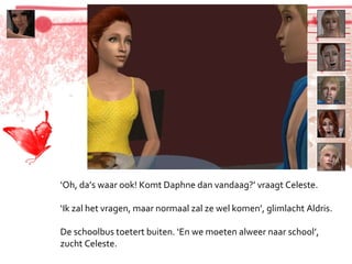 ‘ Oh, da’s waar ook! Komt Daphne dan vandaag?’ vraagt Celeste. ‘ Ik zal het vragen, maar normaal zal ze wel komen’, glimlacht Aldris. De schoolbus toetert buiten. ‘En we moeten alweer naar school’, zucht Celeste. 
