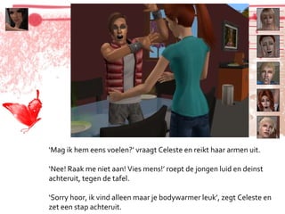 ‘ Mag ik hem eens voelen?’ vraagt Celeste en reikt haar armen uit. ‘ Nee! Raak me niet aan! Vies mens!’ roept de jongen luid en deinst achteruit, tegen de tafel. ‘ Sorry hoor, ik vind alleen maar je bodywarmer leuk’, zegt Celeste en zet een stap achteruit. 