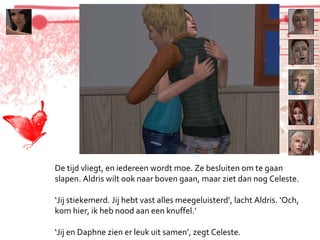 De tijd vliegt, en iedereen wordt moe. Ze besluiten om te gaan slapen. Aldris wilt ook naar boven gaan, maar ziet dan nog Celeste. ‘ Jij stiekemerd. Jij hebt vast alles meegeluisterd’, lacht Aldris. ‘Och, kom hier, ik heb nood aan een knuffel.’ ‘ Jij en Daphne zien er leuk uit samen’, zegt Celeste. 