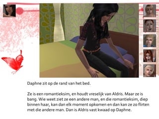 Daphne zit op de rand van het bed. Ze is een romantieksim, en houdt vreselijk van Aldris. Maar ze is bang. Wie weet ziet ze een andere man, en die romantieksim, diep binnen haar, kan dan elk moment opkomen en dan kan ze zo flirten met die andere man. Dan is Aldris vast kwaad op Daphne. 