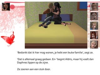 ‘ Bedankt dat ik hier mag wonen, je hebt een leuke familie’, zegt ze. ‘ Dat is allemaal graag gedaan. En-’ begint Aldris, maar hij voelt dan Daphnes lippen op de zijne. Ze zoenen aan een stuk door. 