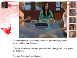 ‘ Je moet er maar aan wennen, Celeste is gewoon raar’, grinnikt Aldris en kijkt naar Daphne. ‘ Celeste is niet raar, ze is een gewoon mens zoals jij en ik’, corrigeert Cédric hem. ‘ Ja, pap. Ook goed’, zucht Aldris. 