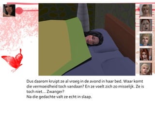 Dus daarom kruipt ze al vroeg in de avond in haar bed. Waar komt die vermoeidheid toch vandaan? En ze voelt zich zo misselijk. Ze is toch niet… Zwanger? Na die gedachte valt ze echt in slaap. 