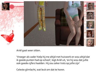 Ariël gaat weer zitten. ‘ Vroeger als vader hielp hij me altijd met huiswerk en wou altijd dat ik goede punten had op school’, legt Ariël uit, ‘en hij wou dat jullie ook goede cijfers haalden. Hij zou zeker trots op jullie zijn’ Celeste glimlacht, wat leuk om dat te horen. 