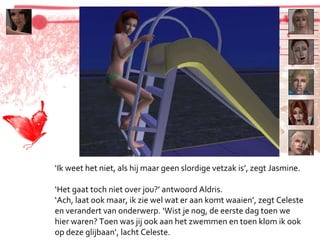 ‘ Ik weet het niet, als hij maar geen slordige vetzak is’, zegt Jasmine. ‘ Het gaat toch niet over jou?’ antwoord Aldris. ‘ Ach, laat ook maar, ik zie wel wat er aan komt waaien’, zegt Celeste en verandert van onderwerp. ‘Wist je nog, de eerste dag toen we hier waren? Toen was jij ook aan het zwemmen en toen klom ik ook op deze glijbaan’, lacht Celeste. 