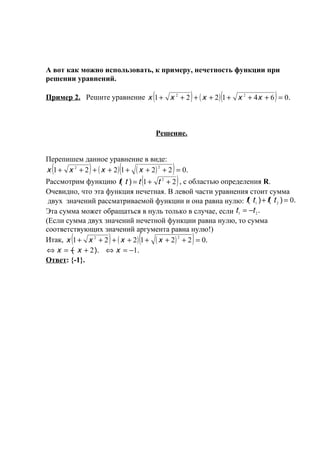 А вот как можно использовать, к примеру, нечетность функции при
решении уравнений.

                                        (                )       (
Пример 2. Решите уравнение x 1 + x 2 + 2 + ( x + 2 ) 1 + x 2 + 4x + 6 = 0.)

                                            Решение.


Перепишем данное уравнение в виде:
  (            )          (                      )
x 1 + x 2 + 2 + ( x + 2 ) 1 + ( x + 2 ) 2 + 2 = 0.
                                    (                )
Рассмотрим функцию f( t ) = t 1 + t + 2 , с областью определения R.
                                             2


Очевидно, что эта функция нечетная. В левой части уравнения стоит сумма
 двух значений рассматриваемой функции и она равна нулю: f( t 1 ) + f( t 2 ) = 0.
Эта сумма может обращаться в нуль только в случае, если t 1 = −t 2 .
(Если сумма двух значений нечетной функции равна нулю, то сумма
соответствующих значений аргумента равна нулю!)
         (            )         (
Итак, x 1 + x 2 + 2 + ( x + 2 ) 1 + ( x + 2 ) 2 + 2 = 0.     )
⇔ х = − х + 2 ). ⇔ х = −1.
        (
Ответ: {-1}.
 