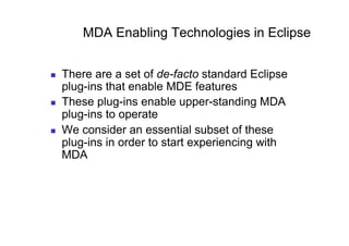 MDA Enabling Technologies in Eclipse


    There are a set of de-facto standard Eclipse
     plug-ins that enable MDE features
    These plug-ins enable upper-standing MDA
     plug-ins to operate
    We consider an essential subset of these
     plug-ins in order to start experiencing with
     MDA
 