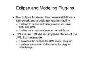 Eclipse and Modeling Plug-ins

    The Eclipse Modeling Framework (EMF) is a
     framework and a code generation facility
         It allows to define and mange models in Java,
          XML and UML
         It relies on a meta-metamodel named Ecore
    UML2 is an EMF-based implementation of the
     UML 2.x metamodel
         It provides the support for UML model plug-ins
         It defines a common XMI schema for diagram
          interchange
 