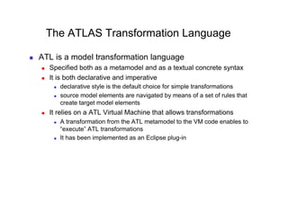 The ATLAS Transformation Language

    ATL is a model transformation language
         Specified both as a metamodel and as a textual concrete syntax
         It is both declarative and imperative
               declarative style is the default choice for simple transformations
               source model elements are navigated by means of a set of rules that
                create target model elements
         It relies on a ATL Virtual Machine that allows transformations
               A transformation from the ATL metamodel to the VM code enables to
                “execute” ATL transformations
               It has been implemented as an Eclipse plug-in
 