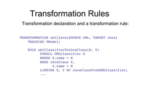 Transformation Rules
 Transformation declaration and a transformation rule:


TRANSFORMATION uml2java(SOURCE UML, TARGET Java)!
    TRACKING TModel;!

    RULE umlClassifierToJavaClass(X, Y)!
          FORALL UMLClassifier X!
          WHERE X.name = N!
          MAKE JavaClass Y,!
                Y.name = N!
          LINKING X, Y BY JavaClassFromUMLClassifier;!
          ...!
 