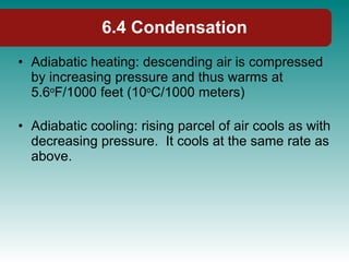 Adiabatic heating: descending air is compressed by increasing pressure and thus warms at 5.6 o F/1000 feet (10 o C/1000 meters) Adiabatic cooling: rising parcel of air cools as with decreasing pressure.  It cools at the same rate as above. 6.4 Condensation 