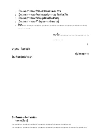 o   เป็นแผนการสอนที่มีองค์ประกอบครบถ้วน
  o   เป็นแผนการสอนที่แต่ละองค์ประกอบสัมพันธ์กัน
  o   เป็นแผนการสอนที่เน้นผู้เรียนเป็นสำาคัญ
  o   เป็นแผนการสอนที่ใช้คุณธรรมนำาความรู้
  o   อื่นๆ………………………………………………………………………………
      ……………..

                           ลงชื่ อ …………………………………
                           …..……..
                                                    (
นายขุน โอภาษี)
                                         ผู้อำา นวยการ
โรงเรียนวังบ่อวิทยา




บันทึกผลหลังการสอน
   ผลการเรียนรู้
……………………………………………………………………….
……………………………………………………………………………………………
 