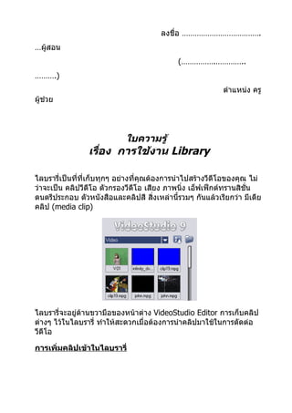 ลงชื่อ ……………………………….
…ผู้สอน
                                            (…………….…………..
……….)
                                                           ตำาแหน่ง ครู
ผู้ช่วย




                            ใบความรู้
                เรื่อง การใช้งาน Library

ไลบรารี่เป็นทีที่เก็บทุกๆ อย่างที่คุณต้องการนำาไปสร้างวีดีโอของคุณ ไม่
              ่
ว่าจะเป็น คลิปวีดีโอ ตัวกรองวีดีโอ เสียง ภาพนิง เอ็ฟเฟ็กต์ทรานสิชั่น
                                                ่
ดนตรีประกอบ ตัวหนังสือและคลิปสี สิ่งเหล่านี้รวมๆ กันแล้วเรียกว่า มีเดีย
คลิป (media clip)




ไลบรารี่จะอยู่ด้านขวามือของหน้าต่าง VideoStudio Editor การเก็บคลิป
ต่างๆ ไว้ในไลบรารี่ ทำาให้สะดวกเมื่อต้องการนำาคลิปมาใช้ในการตัดต่อ
วีดีโอ

การเพิ่มคลิปเข้าในไลบรารี่
 