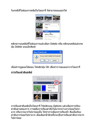 ในกรณีที่ไม่ต้องการคลิปในไลบรารี่ ก็สามารถลบออกได้




คลิกขวาบนคลิปที่ไม่ต้องการแล้วเลือก Delete หรือ คลิกบนคลิปแล้วกด
ปุ่ม Delete บนแป้นพิมพ์




เมื่อปรากฏตอบโต้ตอบ ให้คลิกปุ่ม OK เพื่อทำาการลบออกจากไลบรารี่

การเรียงลำาดับคลิป




การเรียงลำาดับคลิปในไลบรารี่ ให้คลิกเมนู Options แล้วเลือกการเรียง
ลำาดับตามต้องการ การสลับการเรียงลำาดับไปมาระหว่างจากน้อยไปหา
มาก หรือจากมากไปหาน้อยนั้น ให้ทำาการเลือกการเรียงซำ้า คือเมื่อเรียง
ลำาดับจากน้อยไปหามาก เมื่อเลือกซำ้าอีกครั้งจะเป็นการเรียงลำาดับจากมาก
ไปหาน้อย
 