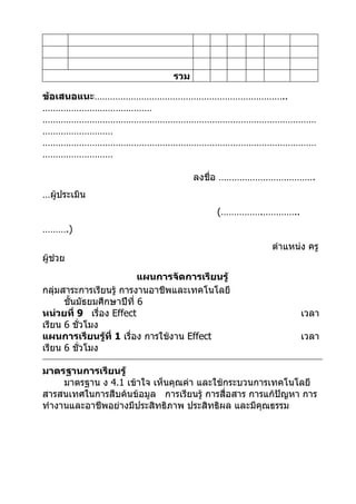 รวม

ข้อเสนอแนะ………………………………………………………………..
……………………………………
……………………………………………………………………………………………
………………………
……………………………………………………………………………………………
………………………

                                      ลงชื่อ ……………………………….
…ผู้ประเมิน
                                          (…………….…………..
……….)
                                                     ตำาแหน่ง ครู
ผู้ช่วย
                          แผนการจัดการเรียนรู้
กลุ่มสาระการเรียนรู้ การงานอาชีพและเทคโนโลยี
      ชั้นมัธยมศึกษาปีที่ 6
หน่วยที่ 9 เรื่อง Effect                                    เวลา
เรียน 6 ชั่วโมง
แผนการเรียนรู้ที่ 1 เรื่อง การใช้งาน Effect                 เวลา
เรียน 6 ชั่วโมง

มาตรฐานการเรียนรู้
     มาตรฐาน ง 4.1 เข้าใจ เห็นคุณค่า และใช้กระบวนการเทคโนโลยี
สารสนเทศในการสืบค้นข้อมูล การเรียนรู้ การสื่อสาร การแก้ปัญหา การ
ทำางานและอาชีพอย่างมีประสิทธิภาพ ประสิทธิผล และมีคุณธรรม
 
