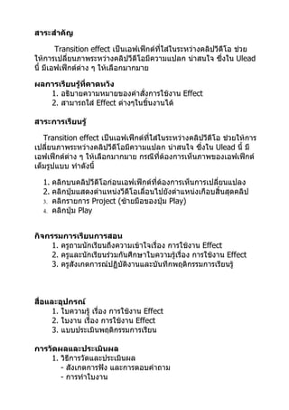 สาระสำาคัญ

        Transition effect เป็นเอฟเฟ็กต์ที่ใส่ในระหว่างคลิปวีดีโอ ช่วย
ให้การเปลี่ยนภาพระหว่างคลิปวีดีโอมีความแปลก น่าสนใจ ซึ่งใน Ulead
นี้ มีเอฟเฟ็กต์ต่าง ๆ ให้เลือกมากมาย

ผลการเรียนรู้ที่คาดหวัง
   1. อธิบายความหมายของคำาสั่งการใช้งาน Effect
   2. สามารถใส่ Effect ต่างๆในชิ้นงานได้

สาระการเรียนรู้

   Transition effect เป็นเอฟเฟ็กต์ที่ใส่ในระหว่างคลิปวีดีโอ ช่วยให้การ
เปลียนภาพระหว่างคลิปวีดีโอมีความแปลก น่าสนใจ ซึ่งใน Ulead นี้ มี
    ่
เอฟเฟ็กต์ต่าง ๆ ให้เลือกมากมาย กรณีที่ต้องการเห็นภาพของเอฟเฟ็กต์
เต็มรูปแบบ ทำาดังนี้

  1. คลิกบนคลิปวีดีโอก่อนเอฟเฟ็กต์ที่ต้องการเห็นการเปลียนแปลง
                                                        ่
  2. คลิกปุ่มแสดงตำาแหน่งวีดีโอเลื่อนไปยังตำาแหน่งเกือบสิ้นสุดคลิป
  3. คลิกรายการ Project (ซ้ายมือของปุ่ม Play)
  4. คลิกปุ่ม Play



กิจกรรมการเรียนการสอน
     1. ครูถามนักเรียนถึงความเข้าใจเรื่อง การใช้งาน Effect
     2. ครูและนักเรียนร่วมกันศึกษาใบความรู้เรื่อง การใช้งาน Effect
     3. ครูสังเกตการณ์ปฏิบัติงานและบันทึกพฤติกรรมการเรียนรู้



สื่อและอุปกรณ์
      1. ใบความรู้ เรื่อง การใช้งาน Effect
      2. ใบงาน เรื่อง การใช้งาน Effect
      3. แบบประเมินพฤติกรรมการเรียน

การวัดผลและประเมินผล
    1. วิธีการวัดและประเมินผล
       - สังเกตการฟัง และการตอบคำาถาม
       - การทำาใบงาน
 