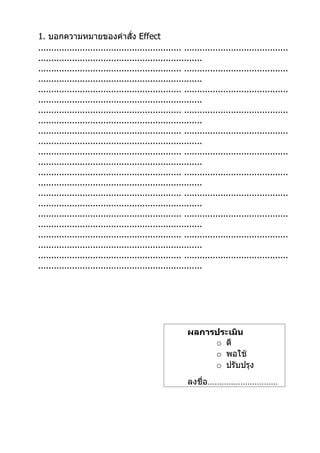 1. บอกความหมายของคำาสั่ง Effect
....................................................... ........................................
...............................................................
....................................................... ........................................
...............................................................
....................................................... ........................................
...............................................................
....................................................... ........................................
...............................................................
....................................................... ........................................
...............................................................
....................................................... ........................................
...............................................................
....................................................... ........................................
...............................................................
....................................................... ........................................
...............................................................
....................................................... ........................................
...............................................................
....................................................... ........................................
...............................................................
....................................................... ........................................
...............................................................




                                                         ผลการประเมิน
                                                              o ดี
                                                              o พอใช้
                                                              o ปรับปรุง
                                                         ลงชื่อ…………………………
 