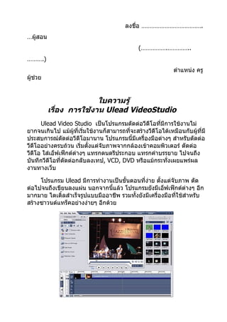 ลงชื่อ ……………………………….
…ผู้สอน
                                              (…………….…………..
……….)
                                                             ตำาแหน่ง ครู
ผู้ช่วย


                         ใบความรู้
          เรื่อง การใช้งาน Ulead VideoStudio
      Ulead Video Studio เป็นโปรแกรมตัดต่อวีดีโอที่มีการใช้งานไม่
ยากจนเกินไป แม้ผู้ที่เริมใช้งานก็สามารถที่จะสร้างวีดีโอได้เหมือนกับผู้ที่มี
                        ่
ประสบการณ์ตัดต่อวีดีโอมานาน โปรแกรมนี้มีเครื่องมือต่างๆ สำาหรับตัดต่อ
วีดีโออย่างครบถ้วน เริ่มตั้งแต่จับภาพจากกล้องเข้าคอมพิวเตอร์ ตัดต่อ
วีดีโอ ใส่เอ็ฟเฟ็กต์ต่างๆ แทรกดนตรีประกอบ แทรกคำาบรรยาย ไปจนถึง
บันทึกวีดีโอที่ตัดต่อกลับลงเทป, VCD, DVD หรือแม้กระทังเผยแพร่ผล
                                                         ่
งานทางเว็บ

     โปรแกรม Ulead มีการทำางานเป็นขั้นตอนที่ง่าย ตั้งแต่จับภาพ ตัด
ต่อไปจนถึงเขียนลงแผ่น นอกจากนีแล้ว โปรแกรมยังมีเอ็ฟเฟ็กต์ต่างๆ อีก
                                 ้
มากมาย ไตเติ้ลสำาเร็จรูปแบบมืออาชีพ รวมทั้งยังมีเครื่องมือทีใช้สำาหรับ
                                                            ่
สร้างซาวนด์แทร็คอย่างง่ายๆ อีกด้วย
 