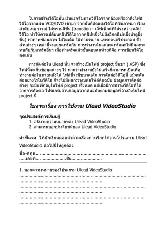 ในการสร้างวีดีโอนั้น เริ่มแรกจับภาพวีดีโอจากกล้องหรือว่าดึงไฟล์
วีดีโอจากแผ่น VCD/DVD เข้ามา จากนั้นก็ตัดแต่งวีดีโอที่จับภาพมา เรียง
ลำาดับเหตุการณ์ ใส่ทรานสิชั่น (transtion - เอ็ฟเฟ็กต์ที่ใส่ระหว่างคลิป
วีดีโอ ทำาให้การเปลี่ยนคลิปวีดีโอจากคลิปหนึ่งไปยังอีกคลิปหนึ่งน่าดูยง ิ่
ขึ้น) ทำาภาพซ้อนภาพ ใส่ไตเติ้ล ใส่คำาบรรยาย แทรกดนตรีประกอบ ซึ่ง
ส่วนต่างๆ เหล่านี้จะแยกแทร็คกัน การทำางานในแต่ละแทร็คจะไม่มีผลกระ
ทบกับกับแทร็คอื่นๆ เมื่อทำาเสร็จแล้วขั้นตอนสุดท้ายก็คือ การเขียนวีดีโอ
ลงแผ่น

     การตัดต่อใน Ulead นั้น จะสร้างเป็นไฟล์ project ขึ้นมา (.VSP) ซึ่ง
ไฟล์นี้จะเก็บข้อมูลต่างๆ ไว้ หากว่าทำางานยังไม่เสร็จก็สามารถเปิดเพื่อ
ทำางานต่อในภายหลังได้ ไฟล์นี้จะมีขนาดเล็ก การตัดต่อวีดีโอนี้ แม้จะตัด
ต่ออย่างไรในวีดีโอ ก็จะไม่มีผลกระทบต่อไฟล์ต้นฉบับ ข้อมูลการตัดต่อ
ต่างๆ จะบันทึกอยู่ในไฟล์ project ทั้งหมด แต่เมื่อมีการสร้างวีดีโอที่ได้
จากการตัดต่อ โปรแกรมอ่านข้อมูลจากต้นฉบับตามข้อมูลที่อ้างอิงในไฟล์
project นี้

       ใบงานเรือง การใช้งาน Ulead VideoStudio
               ่
จุดประสงค์การเรียนรู้
    1. อธิบายความหมายของ Ulead VideoStudio
    2. สามารถบอกประโยชน์ของ Ulead VideoStudio

คำา ชี้ แ จง ให้ นักเรีย นตอบคำา ถามเรื่ อ งการเรีย กใช้ ง านโปรแกรม Ulead
VideoStudio ต่อไปนี้ให้ถูกต้อง
ชื่ อ -สกุ ล ....................................................................................
.....เลขที.......................ชั้น.......................
             ่

1. บอกความหมายของโปรแกรม Ulead VideoStudio
....................................................... ........................................
...............................................................
....................................................... ........................................
...............................................................
....................................................... ........................................
...............................................................
 