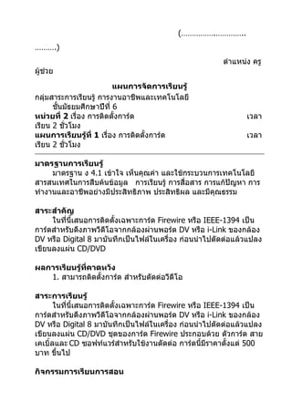 (…………….…………..
……….)
                                                        ตำาแหน่ง ครู
ผู้ช่วย
                          แผนการจัดการเรียนรู้
กลุ่มสาระการเรียนรู้ การงานอาชีพและเทคโนโลยี
      ชั้นมัธยมศึกษาปีที่ 6
หน่วยที่ 2 เรื่อง การติดตั้งการ์ด                              เวลา
เรียน 2 ชั่วโมง
แผนการเรียนรู้ที่ 1 เรื่อง การติดตั้งการ์ด                     เวลา
เรียน 2 ชั่วโมง

มาตรฐานการเรียนรู้
     มาตรฐาน ง 4.1 เข้าใจ เห็นคุณค่า และใช้กระบวนการเทคโนโลยี
สารสนเทศในการสืบค้นข้อมูล การเรียนรู้ การสื่อสาร การแก้ปัญหา การ
ทำางานและอาชีพอย่างมีประสิทธิภาพ ประสิทธิผล และมีคุณธรรม

สาระสำาคัญ
     ในที่นี้เสนอการติดตั้งเฉพาะการ์ด Firewire หรือ IEEE-1394 เป็น
การ์ดสำาหรับดึงภาพวีดีโอจากกล้องผ่านพอร์ต DV หรือ i-Link ของกล้อง
DV หรือ Digital 8 มาบันทึกเป็นไฟล์ในเครื่อง ก่อนนำาไปตัดต่อแล้วแปลง
เขียนลงแผ่น CD/DVD

ผลการเรียนรู้ที่คาดหวัง
   1. สามารถติดตั้งการ์ด สำาหรับตัดต่อวีดีโอ

สาระการเรียนรู้
       ในที่นี้เสนอการติดตั้งเฉพาะการ์ด Firewire หรือ IEEE-1394 เป็น
การ์ดสำาหรับดึงภาพวีดีโอจากกล้องผ่านพอร์ต DV หรือ i-Link ของกล้อง
DV หรือ Digital 8 มาบันทึกเป็นไฟล์ในเครื่อง ก่อนนำาไปตัดต่อแล้วแปลง
เขียนลงแผ่น CD/DVD ชุดของการ์ด Firewire ประกอบด้วย ตัวการ์ด สาย
เคเบิ้ลและ CD ซอฟท์แวร์สำาหรับใช้งานตัดต่อ การ์ดนี้มีราคาตั้งแต่ 500
บาท ขึ้นไป

กิจกรรมการเรียนการสอน
 