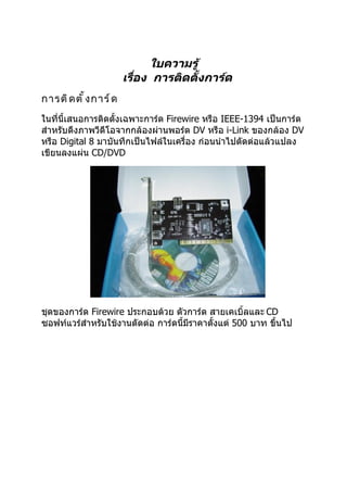 ใบความรู้
                        เรือง การติดตั้งการ์ด
                           ่
การติ ด ตั ้ ง การ์ ด
ในที่นี้เสนอการติดตั้งเฉพาะการ์ด Firewire หรือ IEEE-1394 เป็นการ์ด
สำาหรับดึงภาพวีดีโอจากกล้องผ่านพอร์ต DV หรือ i-Link ของกล้อง DV
หรือ Digital 8 มาบันทึกเป็นไฟล์ในเครื่อง ก่อนนำาไปตัดต่อแล้วแปลง
เขียนลงแผ่น CD/DVD




ชุดของการ์ด Firewire ประกอบด้วย ตัวการ์ด สายเคเบิ้ลและ CD
ซอฟท์แวร์สำาหรับใช้งานตัดต่อ การ์ดนี้มีราคาตั้งแต่ 500 บาท ขึ้นไป
 