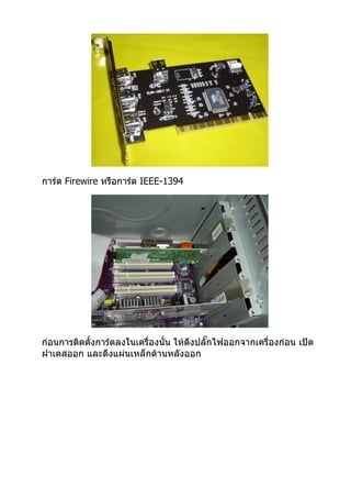 การ์ด Firewire หรือการ์ด IEEE-1394




ก่อนการติดตั้งการ์ดลงในเครื่องนั้น ให้ดึงปลั๊กไฟออกจากเครื่องก่อน เปิด
ฝาเคสออก และดึงแผ่นเหล็กด้านหลังออก
 