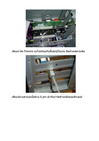 เสียบการ์ด Firewire ลงไปพร้อมกับขั้นสกรูให้แน่น ปิดฝาเคสตามเดิม




เสียบปลายสายเคเบิ้ลด้าน 6 pin เข้ากับการ์ดด้านหลังคอมพิวเตอร์
 