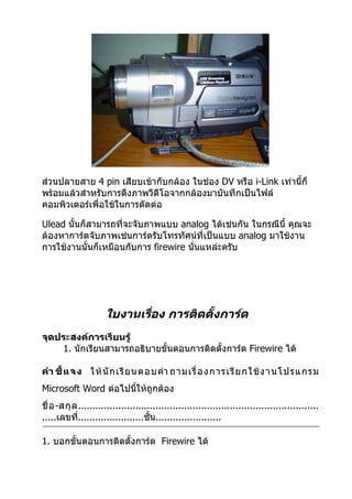 ส่วนปลายสาย 4 pin เสียบเข้ากับกล้อง ในช่อง DV หรือ i-Link เท่านี้ก็
พร้อมแล้วสำาหรับการดึงภาพวีดีโอจากกล้องมาบันทึกเป็นไฟล์
คอมพิวเตอร์เพื่อใช้ในการตัดต่อ

Ulead นั้นก็สามารถที่จะจับภาพแบบ analog ได้เช่นกัน ในกรณีนี้ คุณจะ
ต้องหาการ์ดจับภาพเช่นการ์ดรับโทรทัศน์ที่เป็นแบบ analog มาใช้งาน
การใช้งานนั้นก็เหมือนกับการ firewire นั่นแหล่ะครับ




                      ใบงานเรือง การติดตั้งการ์ด
                              ่
จุดประสงค์การเรียนรู้
    1. นักเรียนสามารถอธิบายขั้นตอนการติดตั้งการ์ด Firewire ได้

คำา ชี้ แ จง ให้ นั ก เรี ย นตอบคำา ถามเรื่ อ งการเรี ย กใช้ ง านโปรแกรม
Microsoft Word ต่อไปนี้ให้ถูกต้อง
ชื่ อ -สกุ ล ....................................................................................
.....เลขที.......................ชั้น.......................
             ่

1. บอกขั้นตอนการติดตั้งการ์ด Firewire ได้
 