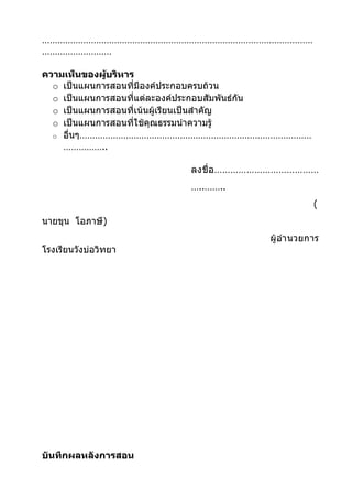 ……………………………………………………………………………………………
………………………

ความเห็นของผู้บริหาร
  o เป็นแผนการสอนที่มีองค์ประกอบครบถ้วน
  o เป็นแผนการสอนที่แต่ละองค์ประกอบสัมพันธ์กัน
  o เป็นแผนการสอนที่เน้นผู้เรียนเป็นสำาคัญ
  o เป็นแผนการสอนที่ใช้คุณธรรมนำาความรู้
  o อื่นๆ………………………………………………………………………………
    ……………..

                         ลงชื่ อ …………………………………
                         …..……..
                                                 (
นายขุน โอภาษี)
                                      ผู้อำา นวยการ
โรงเรียนวังบ่อวิทยา




บันทึกผลหลังการสอน
 