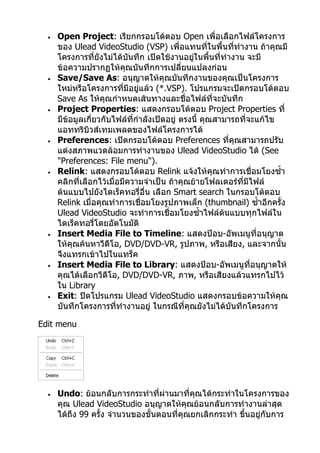 •   Open Project: เรียกกรอบโต้ตอบ Open เพื่อเลือกไฟล์โครงการ
      ของ Ulead VideoStudio (VSP) เพื่อแทนทีในพื้นทีทำางาน ถ้าคุณมี
                                                      ่     ่
      โครงการที่ยงไม่ได้บันทึก เปิดใช้งานอยู่ในพื้นที่ทำางาน จะมี
                    ั
      ข้อความปรากฏให้คุณบันทึกการเปลี่ยนแปลงก่อน
  •   Save/Save As: อนุญาตให้คุณบันทึกงานของคุณเป็นโครงการ
      ใหม่หรือโครงการทีมีอยู่แล้ว (*.VSP). โปรแกรมจะเปิดกรอบโต้ตอบ
                           ่
      Save As ให้คุณกำาหนดเส้นทางและชื่อไฟล์ที่จะบันทึก
  •   Project Properties: แสดงกรอบโต้ตอบ Project Properties ที่
      มีข้อมูลเกี่ยวกับไฟล์ที่กำาลังเปิดอยู่ ตรงนี้ คุณสามารถที่จะแก้ไข
      แอททริบวส์เทมเพลตของไฟล์โครงการได้
                ิ
  •   Preferences: เปิดกรอบโต้ตอบ Preferences ที่คุณสามารถปรับ
      แต่งสภาพแวดล้อมการทำางานของ Ulead VideoStudio ได้ (See
      "Preferences: File menu").
  •   Relink: แสดงกรอบโต้ตอบ Relink แจ้งให้คุณทำาการเชื่อมโยงซำ้า
      คลิกที่เลือกไว้เมื่อมีความจำาเป็น ถ้าคุณย้ายโฟลเดอร์ที่มไฟล์
                                                                 ี
      ต้นแบบไปยังไดเร็คทอรี่อื่น เลือก Smart search ในกรอบโต้ตอบ
      Relink เมื่อคุณทำาการเชื่อมโยงรูปภาพเล็ก (thumbnail) ซำ้าอีกครั้ง
      Ulead VideoStudio จะทำาการเชื่อมโยงซำ้าไฟล์ต้นแบบทุกไฟล์ใน
      ไดเร็คทอรี่โดยอัตโนมัติ
  •   Insert Media File to Timeline: แสดงป๊อบ-อัพเมนูที่อนุญาต
      ให้คุณค้นหาวีดีโอ, DVD/DVD-VR, รูปภาพ, หรือเสียง, และจากนั้น
      จึงแทรกเข้าไปในแทร็ค
  •   Insert Media File to Library: แสดงป๊อบ-อัพเมนูที่อนุญาตให้
      คุณได้เลือกวีดีโอ, DVD/DVD-VR, ภาพ, หรือเสียงแล้วแทรกไปไว้
      ใน Library
  •   Exit: ปิดโปรแกรม Ulead VideoStudio แสดงกรอบข้อความให้คุณ
      บันทึกโครงการที่ทำางานอยู่ ในกรณีที่คุณยังไม่ได้บันทึกโครงการ

Edit menu




  •   Undo: ย้อนกลับการกระทำาที่ผ่านมาที่คุณได้กระทำาในโครงการของ
      คุณ Ulead VideoStudio อนุญาตให้คุณย้อนกลับการทำางานล่าสุด
      ได้ถึง 99 ครั้ง จำานวนของขั้นตอนที่คุณยกเลิกกระทำา ขึ้นอยู่กับการ
 