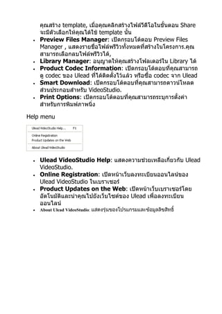 คุณสร้าง template, เมื่อคุณคลิกสร้างไฟล์วีดีโอในขั้นตอน Share
      จะมีตัวเลือกให้คุณได้ใช้ template นั้น
  •   Preview Files Manager: เปิดกรอบโต้ตอบ Preview Files
      Manager , แสดงรายชื่อไฟล์พรีวิวทั้งหมดที่สร้างในโครงการ.คุณ
      สามารถเลือกลบไฟล์พรีวิวได้,
  •   Library Manager: อนุญาตให้คุณสร้างโฟลเดอร์ใน Library ได้
  •   Product Codec Information: เปิดกรอบโต้ตอบที่คุณสามารถ
      ดู codec ของ Ulead ที่ได้ติดตั้งไว้แล้ว หรือซื้อ codec จาก Ulead
  •   Smart Download: เปิดกรอบโต้ตอบที่คุณสามารถดาวน์โหลด
      ส่วนประกอบสำาหรับ VideoStudio.
  •   Print Options: เปิดกรอบโต้ตอบที่คุณสามารถระบุการตั้งค่า
      สำาหรับการพิมพ์ภาพนิ่ง

Help menu




  •   Ulead VideoStudio Help: แสดงความช่วยเหลือเกี่ยวกับ Ulead
      VideoStudio.
  •   Online Registration: เปิดหน้าเว็บลงทะเบียนออนไลน์ของ
      Ulead VideoStudio ในเบราเซอร์
  •   Product Updates on the Web: เปิดหน้าเว็บเบราเซอร์โดย
      อัตโนมัติและนำาคุณไปยังเว็บไซต์ของ Ulead เพื่อลงทะเบียน
      ออนไลน์
  •   About Ulead VideoStudio: แสดงรุ่นของโปรแกรมและข้อมูลลิขสิทธิ์
 