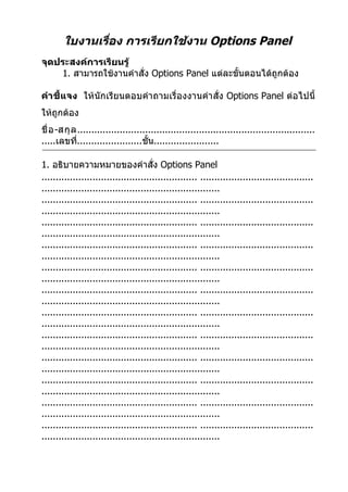 ใบงานเรื่อง การเรียกใช้งาน Options Panel
จุดประสงค์การเรียนรู้
    1. สามารถใช้งานคำาสั่ง Options Panel แต่ละขั้นตอนได้ถูกต้อง

คำา ชี้แจง ให้นักเรียนตอบคำา ถามเรื่องงานคำา สั่ง Options Panel ต่อไปนี้
ให้ถูกต้อง
ชื่ อ -สกุ ล ....................................................................................
.....เลขที.......................ชั้น.......................
             ่

1. อธิบายความหมายของคำาสั่ง Options Panel
....................................................... ........................................
...............................................................
....................................................... ........................................
...............................................................
....................................................... ........................................
...............................................................
....................................................... ........................................
...............................................................
....................................................... ........................................
...............................................................
....................................................... ........................................
...............................................................
....................................................... ........................................
...............................................................
....................................................... ........................................
...............................................................
....................................................... ........................................
...............................................................
....................................................... ........................................
...............................................................
....................................................... ........................................
...............................................................
....................................................... ........................................
...............................................................
 