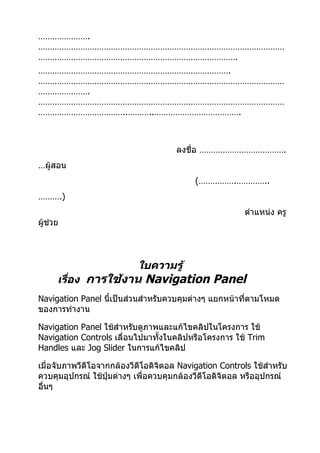 ………………….
……………………………………………………………………………………………
………………………………………………………………………….
……………………………………………………………………….
……………………………………………………………………………………………
………………….
……………………………………………………………………………………………
………………………………..………..……………………………….



                                      ลงชื่อ ……………………………….
…ผู้สอน
                                           (…………….…………..
……….)
                                                         ตำาแหน่ง ครู
ผู้ช่วย




                           ใบความรู้
      เรื่อง การใช้งาน Navigation Panel
Navigation Panel นี้เป็นส่วนสำาหรับควบคุมต่างๆ แยกหน้าที่ตามโหมด
ของการทำางาน

Navigation Panel ใช้สำาหรับดูภาพและแก้ไขคลิปในโครงการ ใช้
Navigation Controls เลื่อนไปมาทังในคลิปหรือโครงการ ใช้ Trim
                                ้
Handles และ Jog Slider ในการแก้ไขคลิป

เมื่อจับภาพวีดีโอจากกล้องวีดีโอดิจิตอล Navigation Controls ใช้สำาหรับ
ควบคุมอุปกรณ์ ใช้ปุ่มต่างๆ เพื่อควบคุมกล้องวีดีโอดิจิตอล หรืออุปกรณ์
อื่นๆ
 