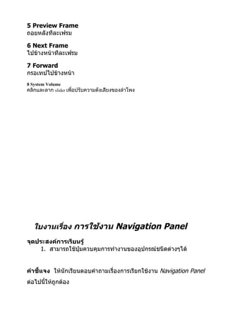 5 Preview Frame
ถอยหลังทีละเฟรม

6 Next Frame
ไปข้างหน้าทีละเฟรม

7 Forward
กรอเทปไปข้างหน้า
8 System Volume
คลิกและลาก slider เพื่อปรับความดังเสียงของลำาโพง




   ใบงานเรือง การใช้งาน Navigation Panel
           ่
จุดประสงค์การเรียนรู้
    1. สามารถใช้ปุ่มควบคุมการทำางานของอุปกรณ์ชนิดต่างๆได้


คำาชี้แจง ให้นักเรียนตอบคำาถามเรื่องการเรียกใช้งาน Navigation Panel
ต่อไปนี้ให้ถูกต้อง
 
