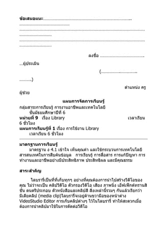 ข้อเสนอแนะ………………………………………………………………..
……………………………………
……………………………………………………………………………………………
………………………
……………………………………………………………………………………………
………………………

                                      ลงชื่อ ……………………………….
…ผู้ประเมิน
                                             (…………….…………..
……….)
                                                           ตำาแหน่ง ครู
ผู้ช่วย
                           แผนการจัดการเรียนรู้
กลุ่มสาระการเรียนรู้ การงานอาชีพและเทคโนโลยี
       ชั้นมัธยมศึกษาปีที่ 6
หน่วยที่ 9 เรื่อง Library                                    เวลาเรียน
6 ชั่วโมง
แผนการเรียนรู้ที่ 1 เรื่อง การใช้งาน Library
       เวลาเรียน 6 ชั่วโมง

มาตรฐานการเรียนรู้
     มาตรฐาน ง 4.1 เข้าใจ เห็นคุณค่า และใช้กระบวนการเทคโนโลยี
สารสนเทศในการสืบค้นข้อมูล การเรียนรู้ การสื่อสาร การแก้ปัญหา การ
ทำางานและอาชีพอย่างมีประสิทธิภาพ ประสิทธิผล และมีคุณธรรม

สาระสำาคัญ

       ไลบรารี่เป็นทีที่เก็บทุกๆ อย่างที่คุณต้องการนำาไปสร้างวีดีโอของ
                     ่
คุณ ไม่ว่าจะเป็น คลิปวีดีโอ ตัวกรองวีดีโอ เสียง ภาพนิ่ง เอ็ฟเฟ็กต์ทรานสิ
ชั่น ดนตรีประกอบ ตัวหนังสือและคลิปสี สิ่งเหล่านี้รวมๆ กันแล้วเรียกว่า
มีเดียคลิป (media clip)ไลบรารี่จะอยู่ด้านขวามือของหน้าต่าง
VideoStudio Editor การเก็บคลิปต่างๆ ไว้ในไลบรารี่ ทำาให้สะดวกเมื่อ
ต้องการนำาคลิปมาใช้ในการตัดต่อวีดีโอ
 