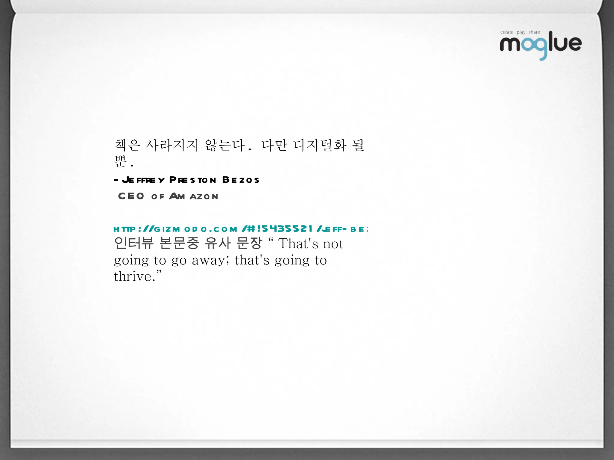 책은 사라지지 않는다 .  다만 디지털화 될 뿐 .  -Jeffrey Preston Bezos CEO of Amazon http://gizmodo.com/#!5435521/jeff-bezos-on-the-inevitable-obsolescence-of-books 인터뷰 본문중 유사 문장  “ That's not going to go away; that's going to thrive.” 