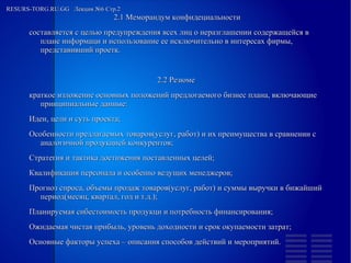 
      
       RESURS-TORG.RU.GG  Лекция №6 Стр.2  
      
     
      
       
        
         2.1 Меморандум конфидециальности 
         составляется с целью предупреждения всех лиц о неразглашении содержащейся в плане информаци и использование ее исключительно в интересах фирмы, представивший проетк. 
         
         2.2 Резюме  
         краткое изложение основных положений предлогаемого бизнес плана, включающие принципиальные данные: 
        
        
         Идеи, цели и суть проекта; 
        
        
         Особенности предлагаемых товаров(услуг, работ) и их преимущества в сравнении с аналогичной продукцией конкурентов; 
        
        
         Стратегия и тактика достижения поставленных целей; 
        
        
         Квалификация персонала и особенно ведущих менеджеров; 
        
        
         Прогноз спроса, объемы продаж товаров(услуг, работ) и суммы выручки в бижайший период(месяц, квартал, год и т.д.); 
        
        
         Планируемая сибестоимость продукци и потребность финансирования; 
        
        
         Ожидаемая чистая прибыль, уровень доходности и срок окупаемости затрат; 
        
        
         Основные факторы успеха – описания способов действий и мероприятий.  
        
       
      
     