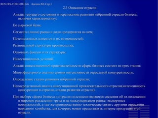 
      
       RESURS-TORG.RU.GG  Лекция №6 Стр.3 
      
     
      
       
        
         2.3 Описание отрасли 
         Анализ текущего состояния и перспективы развития избранной отрасли бизнеса, включая характеристику: 
        
        
         Ее сырьевой базы; 
        
        
         Сегмента (ниши) рынка и доли предприятия на нем; 
        
        
         Потенциальных клиентов и их возможностей; 
        
        
         Региональной структуры производства; 
        
        
         Основных фондов и их структуры; 
        
        
         Инвестиционных условий. 
         Анализ инвестиционной привлекательности сферы бизнеса состоит из трех этапов: 
        
        
         Многофакторного анализа уровня интенсивности отраслевой конкурентности; 
        
        
         Определение стадии развития избранной отрасли; 
        
        
         Непосредствнный анализ инвестиционной привлекательности отрасли(интенсивность конкуренции в отрасли, стадии развития отрасли). 
         При выборе сферы бизнеса и отрасли полезными являются сведения об их положении в мировом разделении труда и на международном рынке, экспортных возможностей, а так-же производственно технические связи с другими отраслями народного хозяйства, для которых может представлять интерес продукция этой отрасли. 
        
       
      
     