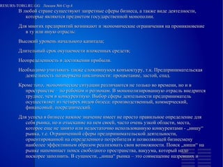 
      
       RESURS-TORG.RU.GG  Лекция №6 Стр.4 
      
     
      
       
        
         В любой стране существуют запретные сферы бизнеса, а также виде деятелности, которые являются предметом государственной монополии. 
         Для многих предприятий возникают и экономические ограничения на проникновение в ту или иную отрасль: 
        
        
         Высокий уровень начального капитала; 
        
        
         Длительный срок окупаемости вложенных средств; 
        
        
         Неопределенность в достижении прибыли. 
         Необходимо учитывать также сложившуюся конъюктуру, т.к. Предпринимательская деятельность подвержена цикличности: процветание, застой, спад. 
         Кроме того, экономические ситуации различаются не только во времени, но и в пространстве – по районам и регионам. В монополизированную отрасль внедрится труднее, чем в конкурентную. Выбор сферы деятельности предприниматель осуществляет из четырех видов бизеса: производственный, коммерческий, финансовый, посреднический. 
         Для успеха в бизнесе важное значение имеет не просто правильное определение для себя рынка, но и отыскание на нем своей, часто очень узкой области, места, которое еще не занято или недостаточно использованную конкурентами - „нишу“ рынка, т.е. Ограниченной сферы предпринимательской деятельности, ориентированной на определенного потребителя и позволяющей бизнесмену наиболее эффективным образом реализовать свои возможности. Поиск „ниши“ на рынке напоминает поиск свободного пространства, вакуума, который надо поскорее заполнить. В сущности, „ниша“ рынка – это совмещение назревших и  
        
       
      
     