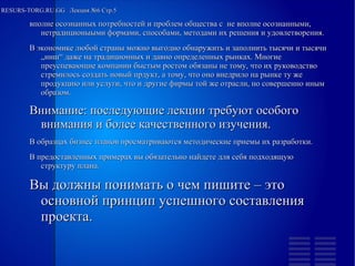 
      
       RESURS-TORG.RU.GG  Лекция №6 Стр.5 
      
     
      
       
        
         вполне осознанных потребностей и проблем общества с  не вполне осознанными, нетрадиционыыми формами, способами, методами их решения и удовлетворения. 
         В экономике любой страны можно выгодно обнаружить и заполнить тысячи и тысячи „ниш“ даже на традиционных и давно определенных рынках. Многие преуспевающие компании быстым ростом обязаны не тому, что их руководство стремилось создать новый прдукт, а тому, что оно внедрило на рынке ту же продукцию или услуги, что и другие фирмы той же отрасли, но совершенно иным образом. 
         Внимание: последующие лекции требуют особого внимания и более качественного изучения. 
         В образцах бизнес планов просматриваются методические приемы их разработки. 
         В предоставленных примерах вы обязательно найдете для себя подходящую структуру плана. 
         Вы должны понимать о чем пишите – это основной принцип успешного составления проекта. 
         
         
         
         
         
        
       
      
     