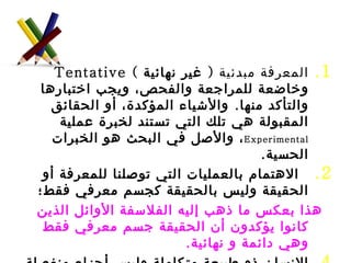 المعرفة مبدئية  (  غير نهائية  )  Tentative  وخاضعة للمراجعة والفحص، ويجب اختبارها والتأكد منها .  والأشياء المؤكدة، أو الحقائق المقبولة هي تلك التي تستند لخبرة عملية  Experimental ، والأصل في البحث هو الخبرات الحسية . الاهتمام بالعمليات التي توصلنا للمعرفة أو الحقيقة وليس بالحقيقة كجسم معرفي فقط؛  هذا بعكس ما ذهب إليه الفلاسفة الأوائل الذين كانوا يؤكدون أن الحقيقة جسم معرفي فقط وهي دائمة و نهائية . الإنسان ذو طبيعة متكاملة وليس أجزاء منفصلة ولكل فرد خصائصه المميزة له .  