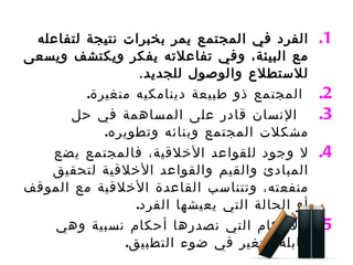 الفرد في المجتمع يمر بخبرات نتيجة لتفاعله مع البيئة، وفي تفاعلاته يفكر ويكتشف ويسعى للاستطلاع والوصول للجديد . المجتمع ذو طبيعة دينامكيه متغيرة . الإنسان قادر على المساهمة في حل مشكلات المجتمع وبنائه وتطويره . لا وجود للقواعد الأخلاقية، فالمجتمع يضع المبادئ والقيم والقواعد الأخلاقية لتحقيق منفعته، وتتناسب القاعدة الأخلاقية مع الموقف أو الحالة التي يعيشها الفرد .  الأحكام التي نصدرها أحكام نسبية وهي قابلة للتغير في ضوء التطبيق . 