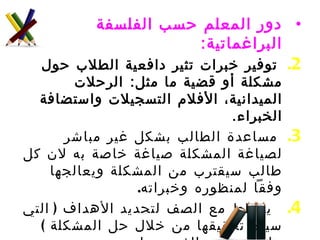دور المعلم حسب الفلسفة البراغماتية :   توفير خبرات تثير دافعية الطلاب حول مشكلة أو قضية ما مثل :  الرحلات الميدانية، الأفلام التسجيلات واستضافة الخبراء .  مساعدة الطالب بشكل غير مباشر لصياغة المشكلة صياغة خاصة به لان كل طالب سيقترب من المشكلة ويعالجها وفقاً لمنظوره وخبراته . يخطط مع الصف لتحديد الأهداف  ( التي سيتم تحقيقها من خلال حل المشكلة  )  على مستوى الفرد وعلى مستوى المجموعة . دعم وتعزيز الطلاب في عمليات جمع المعلومات ذات العلاقة بالمشكلة ويكون دور المعلم ميسراً وموجهاً . 